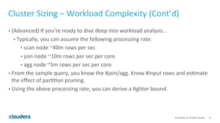 31© Cloudera, Inc. All rights reserved.
Cluster Sizing - SLA
• Query Throughput
• How many queries should this cluster process per second?
• This is the more meaningful measurement of “computing power”
• Query Response Time
• How fast do you need the query to run?
• Typically, single query response time isn’t too meaningful because there are
always multiple queries running concurrently!
• Some use cases require very fast response time e.g powering a web UI.
• Will more people be running queries over time? This means higher query
throughput!
 