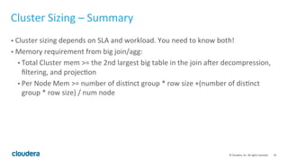 32© Cloudera, Inc. All rights reserved.
Cluster Sizing - Workload
• From the workload, you’ll want to know:
• How much memory do you need?
• How much processing power do you need? (i.e. how complex is the
workload?)
• How much IO bandwidth do you need?
• The bigger the cluster, the more total memory, CPU, and disk-IO bandwidth
you have.
• But usually, the network bandwidth is fixed.
 