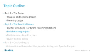 33© Cloudera, Inc. All rights reserved.
Cluster Sizing – Memory Requirements
• How much memory do you need?
• Any huge group by expression?
• Per Node Mem >= number of distinct group * row size +(number of distinct
group * row size) / num node
• Number of distinct group: hard to guess; just get a rough ballpark.
• Row size: # columns involved in the query *column width
• Column width for int 4 byte, bigint 8 byte, etc. For string columns, take
some rough guess.
• Increasing the cluster size won’t help much to reduce the per-node mem
requirement.
 