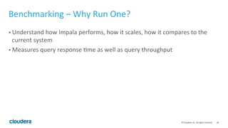 34© Cloudera, Inc. All rights reserved.
Cluster Sizing – Connection Requirements
• The larger the cluster, the more intra connections needed between impalads.
With high concurrency and/or very complex queries, this could cause a
connection storm and query failures.
• Impala caches established connections and re-uses them. If the workload is
executed again, the existing connection pool will be leveraged to satisfy each
connection request.
• On a Kerberos secured cluster, each impalad needs to authenticate with every
other impalad. Requires: N*N KDC tickets. This could overwhelm a single KDC
server.
• If the cluster has more than 200 nodes, consider using more KDC servers to
balance load.
 