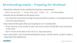 35© Cloudera, Inc. All rights reserved.
Cluster Sizing – Workload Complexity (Cont’d)
• (Advanced) If you’re ready to dive deep into workload analysis…
• Typically, you can assume the following processing rate (3 columns, parquet format
with snappy):
• Scan node 8~10m rows per core
• Join node (single join predicate) ~10m rows per sec per core
• Agg node (single agg)~5m rows per sec per core
• Sort node - ~17MB per sec per core
• Parquet writer 1~5MB per sec per core
• From a query in the workload, based on the #join/agg you can estimate #rows passing
through the operator node then estimate the effect of partition pruning.
• Using the above processing rate, you can estimate how much cpu time it took to process
a query.
 
