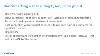 39© Cloudera, Inc. All rights reserved.
Benchmarking Impala – Preparing the Workload
• Should be relevant to (or satisfy) the business requirement.
• Don’t run select * from big_tbl limit 10 – it’s meaningless.
• Should not be dictated on the query form.
• You should be prepared to change the query/schema to deliver a meaningful
benchmark.
• Tune the schema/query!
• Stay close to the query that you’re going to run in production.
• If the result has to be written to disk, then write to disk and DO NOT send results back
to the client.
• Don’t stream all the data to the client (i.e. data extraction).
• Use a fast client: You’re benchmarking the server, not the client, so don’t make
the client a bottleneck.
 