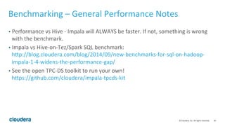 40© Cloudera, Inc. All rights reserved.
Benchmarking – Avoiding Traps
• It’s easier to start with a smaller data set and simpler query. Trying to run a
complex query on a huge data set on a small cluster is not effective.
• A data set that’s too small can’t utilize the whole cluster. Have at least one
block per disk.
• Disable Admission Control when you’re doing benchmark!
 