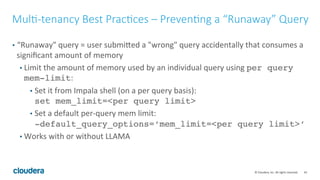 43© Cloudera, Inc. All rights reserved.
Benchmarking – Measuring Query Throughput
• Benchmark using JDBC (or use Jmeter!, make sure you set NativeQuery=1)
• Input parameter: list of hosts to connect to, workload queries, duration of the
benchmark, and number of concurrent connections.
• Each connection will pick a host to connect to and keep running a query for the
specified duration.
• Report QPS.
• Just keep increasing the number of connections until QPS doesn’t increase – that
will be the QPS of the system.
 