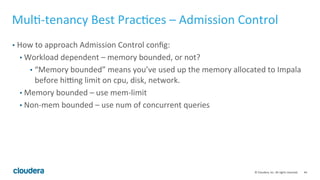 44© Cloudera, Inc. All rights reserved.
Benchmarking – General Performance Notes
• Gather query profiles and system utilization
• You can get all these from CM or /var/log/impalad/profiles!
• Performance vs Hive - Impala will ALWAYS be faster after proper tuning. If not,
something is wrong with the benchmark.
• Impala vs Hive-on-Tez/Spark SQL benchmark:
https://blog.cloudera.com/blog/2016/02/new-sql-benchmarks-apache-impala-
incubating-2-3-uniquely-delivers-analytic-database-performance/
• See the open TPC-DS toolkit to run your own!
https://github.com/cloudera/impala-tpcds-kit
 