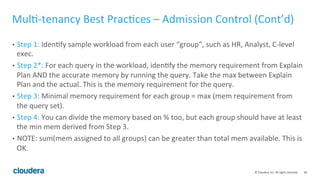 46© Cloudera, Inc. All rights reserved.
Multi-tenancy Best Practices – Admission Control
• Recommended: Static partitioning a fixed memory for Impala and use
Admission Control
• See the “Memory Usage” section for determining memory usage!
• The best public resource is this new Impala RM ‘how to’ guide:
http://www.cloudera.com/documentation/enterprise/latest/topics/impala
_howto_rm.html
 