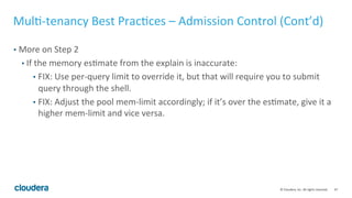 47© Cloudera, Inc. All rights reserved.
Multi-tenancy Best Practices – Preventing a “Runaway”
Query
• “Runaway" query = user submitted a "wrong" query accidentally that consumes a
significant amount of memory
• Limit the amount of memory used by an individual query using per query
mem-limit:
• Set it from Impala shell (on a per query basis):
set mem_limit=<per query limit>
• Set a default per-query mem limit:
-default_query_options=‘mem_limit=<per query limit>’
• On impala 2.6 and later, you can set default per-query mem limit at pool level
 