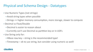 5© Cloudera, Inc. All rights reserved.
Physical and Schema Design - Data Types
• Use Numeric Types (not strings)
• Avoid string types when possible
• Strings => higher memory consumption, more storage, slower to compute (80%
slower compared to numeric)
• E.g date string “20161031” or unixtime “1479459272”, switch to bigint
• Decimal vs Float/Double
• Decimal is easier to reason about
• Currently can't use Decimal as partition key or in UDFs
• Use String only for:
• HBase row key – string is the recommended type!
• Timestamp – ok to use string, but consider using numeric as well!
• Prefer String over Char/Varchar (except for SAS)
 