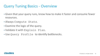 50© Cloudera, Inc. All rights reserved.
Multi-tenancy Best Practices – Admission Control (Cont’d)
• Step 1: Identify sample workload from each user “group”, such as HR, Analyst etc
• Step 2*: For each query in the workload, identify the accurate memory usage by running
the query. This is the memory requirement for the query.
• Step 3: Minimal memory requirement for each group = max (mem requirement from
the query set) * 1.2 (safety factor). Also, set the per query mem-limit with this number.
• Step 4: You can divide the memory based on % too, but each group should have at least
the min mem derived from Step 3.
• NOTE: sum(mem assigned to all groups) can be greater than total memory available.
This is OK.
 
