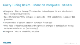 51© Cloudera, Inc. All rights reserved.
Multi-tenancy Best Practices – Admission Control (Cont’d)
• More on step 2
• If the memory estimate from the explain plan is inaccurate:
• FIX: Use per-query limit to override it, but that will require you to submit
query through the shell.
• FIX: Adjust the pool mem-limit accordingly; if it’s over the estimate, give it a
higher mem-limit and vice versa.
 