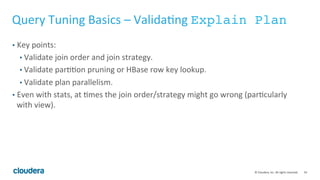 54© Cloudera, Inc. All rights reserved.
Query Tuning Basics - Overview
• Given that your query runs, know how to make it faster and consume fewer
resources.
• Always Compute Stats.
• Examine the logic of the query.
• Validate it with Explain Plan.
• Runtime Filter
• Runtime Analysis
• Use Query Profile to identify bottlenecks and skew
• Codegen
 