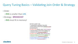 55© Cloudera, Inc. All rights reserved.
Query Tuning Basics – More on Compute Stats
• Compute Stats is very CPU-intensive, but on Impala 1.4 and later is much
faster than previous versions.
• Speed Reference: ~40M cells per sec per node + HMS update time (1 sec per 100
partitions). ~7million cell per sec per node if codegen is disabled (If table contains
timestamp, char column that don’t support codegen yet)
• Total number of cells of a table = num rows * num cols
• Only need to recompute stats with significant changes of data (30% or more)
• Compute Stats on tables, not view
 