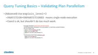 58© Cloudera, Inc. All rights reserved.
Query Tuning Basics – Examing Query Logic
• Sometimes, the query can have redundant joins, distinct, group by, order by
(very common during migration). Remove them!
• For common join patterns, consider pre-joining the tables.
• Use the proper join: Example:
select fact.col, max(dim2.col)
from fact, dim1, dim2
where fact.key = dim1.key and fact.key2 = dim2.key
• The join on dim1 should be a semi-join!
 