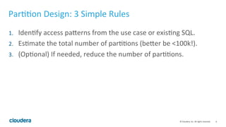 6© Cloudera, Inc. All rights reserved.
Partition Design: 3 Simple Rules
1. Identify access patterns from the use case or existing SQL.
2. Estimate the total number of partitions (better be <100k!).
3. (Optional) If needed, reduce the number of partitions.
 