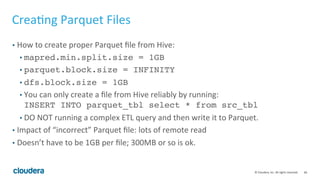 66© Cloudera, Inc. All rights reserved.
Query Tuning Basics – Improving Scan Node Performance
• HDFS Scan time – check out how much data is read; always do as little disk
read as possible; review partition strategy.
• Column materialization time – only select necessary columns! Materializing
1k col is a lot of work.
• Complex predicates – string, regex are costly; avoid them.
• Order of predicates – Impala will try to order predicates by selectivity if stats are
available. If stats are not available, you should order predicates by selectivity in
your query.
 