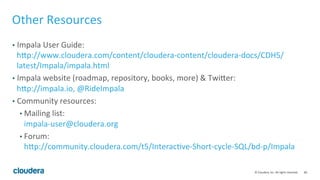 68© Cloudera, Inc. All rights reserved.
Query Tuning Basics – Exchange Performance Issues
• Too much data across network:
• Check the query on data size reduction.
• Check join order and join strategy; wrong order/strategy can have a serious
effect on network!
• For agg, check the number of groups – affects memory too!
• Remove unused columns.
• Keep in mind that network is at most 10GB.
• Cross-rack network slowness
• Query profile is usually not useful. Use CM or other system monitoring tools.
 