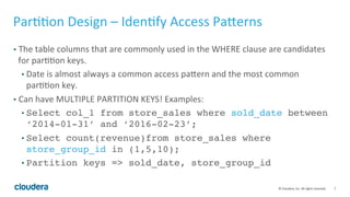 7© Cloudera, Inc. All rights reserved.
Partition Design – Identify Access Patterns
• The table columns that are commonly used in the WHERE clause are candidates
for partition keys.
• Date is almost always a common access pattern and the most common
partition key.
• Can have MULTIPLE PARTITION KEYS! Examples:
• Select col_1 from store_sales where sold_date between
‘2014-01-31’ and ‘2016-02-23’;
• Select count(revenue)from store_sales where
store_group_id in (1,5,10);
• Partition keys => sold_date, store_group_id
 