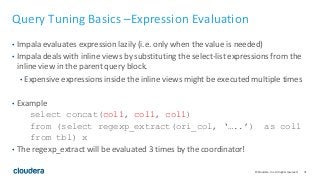 71© Cloudera, Inc. All rights reserved.
Query Tuning Basics –Expression Evaluation
• Impala evaluates expression lazily (i.e. only when the value is needed)
• Impala deals with inline views by substituting the select-list expressions from the
inline view in the parent query block.
• Expensive expressions inside the inline views might be executed multiple times
• Example
select concat(col1, col1, col1)
from (select regexp_extract(ori_col, ‘…..’) as col1
from tbl) x
• The regexp_extract will be evaluated 3 times by the coordinator!
 