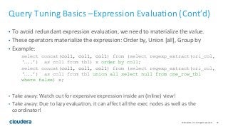 72© Cloudera, Inc. All rights reserved.
Query Tuning Basics –Expression Evaluation (Cont’d)
• To avoid redundant expression evaluation, we need to materialize the value.
• These operators materialize the expression: Order by, Union [all], Group by
• Example:
select concat(col1, col1, col1) from (select regexp_extract(ori_col,
‘…..’) as col1 from tbl) x order by col1;
select concat(col1, col1, col1) from (select regexp_extract(ori_col,
‘…..’) as col1 from tbl union all select null from one_row_tbl
where false) x;
• Take away: Watch out for expensive expression inside an (inline) view!
• Take away: Due to lazy evaluation, it can affect all the exec nodes as well as the
coordinator!
 
