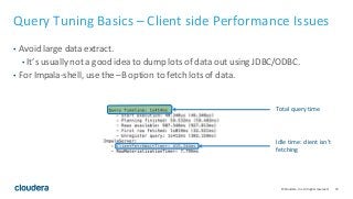 73© Cloudera, Inc. All rights reserved.
Query Tuning Basics – Client side Performance Issues
• Avoid large data extract.
• It’s usually not a good idea to dump lots of data out using JDBC/ODBC.
• For Impala-shell, use the –B option to fetch lots of data.
Total query time
Idle time: client isn’t
fetching
 