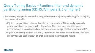 76© Cloudera, Inc. All rights reserved.
Query Tuning Basics – Runtime filter and dynamic
partition pruning (CDH5.7/Impala 2.5 or higher)
• Improve query performance for very selective equi-join by reducing IO, hash join,
and network traffic.
• If join is on partition column, Impala can use runtime filters to dynamically
prune partitions on probe side, skip whole files. Not only can it improve
performance, it can also reduce query resource usage (both memory and CPU)
• If join is on non-partition columns, Impala can generate bloom filters. This can
greatly reduce scan output of probe side and intermediate result.
 