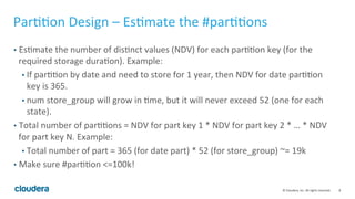 8© Cloudera, Inc. All rights reserved.
Partition Design – Estimate the #partitions
• Estimate the number of distinct values (NDV) for each partition key (for the
required storage duration). Example:
• If partitioned by date and need to store for 1 year, then NDV for date partition
key is 365.
• num store_group will grow over time, but it will never exceed 52 (one for each
state).
• Total number of partitions = NDV for part key 1 * NDV for part key 2 * … * NDV
for partition key N. Example:
• Total number of partitions = 365 (for date part) * 52 (for store_group) ~= 19k
• Make sure #partitions <=100k!
 