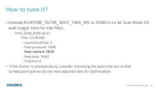 80© Cloudera, Inc. All rights reserved.
How to tune it?
• Increase RUNTIME_FILTER_WAIT_TIME_MS to 5000ms to let Scan Node 03
wait longer time for the filter.
HDFS_SCAN_NODE (id=3)
Filter 1 (1.00 MB)
- InactiveTotalTime: 0
- Rows processed: 73049
- Rows rejected: 73018
- Rows total: 73049
- TotalTime: 0
• If the cluster is relatively busy, consider increasing the wait time too so that
complicated queries do not miss opportunities for optimization.
 