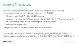 82© Cloudera, Inc. All rights reserved.
Runtime filter Gotcha
• Runtime filters require extra memory on each host and extra work on
coordinator. Example: on 100-node cluster, one 16MB filter
• Memory cost, 16MB * 100 = 1.6GB for query
• Network cost (only for GLOBAL mode), 16MB * 100 * 2 = 3.2GB network traffic
on coordinator, and CPU time to merge and publish filters.
• More filters, higher cost.
•Negative impact: Coordinator becomes the bottleneck
•Resolution: reduce # of filters by setting MAX_NUM_RUNTIME_FILTERS to a
lower number or disable row filter by set DISABLE_ROW_RUNTIME_FILTERING=1.
 