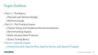 83© Cloudera, Inc. All rights reserved.
Topic Outline
• Part 1 – The Basics
• Physical and Schema Design
• Memory Usage
• Part 2 – The Practical Issues
• Cluster Sizing and Hardware Recommendations
• Benchmarking Impala
• Multi-tenancy Best Practices
• Query Tuning Basics
• Part 3 – Outside Impala
• Interaction with Apache Hive, Apache Sentry, and Apache Parquet
 