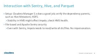84© Cloudera, Inc. All rights reserved.
Interaction with Sentry, Hive, and Parquet
• Setup: Cloudera Manager 5.x does a good job; verify the dependency parents,
such as Hive Metastore, HDFS.
• Stability in HMS might affect Impala; check HMS health.
• File-based and Apache Sentry security
• Even with Sentry, Impala needs to read/write all dir/files. No impersonation.
 