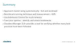 85© Cloudera, Inc. All rights reserved.
Summary
• Approach cluster sizing systematically - SLA and workload
• Benchmark running technique and measurement – QPS
• Use Admission Control for multi-tenancy
• Tune your queries - identify and attack bottlenecks
• Cloudera Manager 5.0+ provides a tool for verifying whether many best
practices have been followed
 
