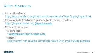 86© Cloudera, Inc. All rights reserved.
Other Resources
• Impala User Guide:
http://www.cloudera.com/documentation/enterprise/latest/topics/impala.html
• Impala website (roadmap, repository, books, more) & Twitter:
https://impala.apache.org, @ApacheImpala
• Community resources:
• Mailing list:
user@impala.incubator.apache.org
• Forum:
http://community.cloudera.com/t5/Interactive-Short-cycle-SQL/bd-p/Impala
 