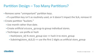 9© Cloudera, Inc. All rights reserved.
Partition Design – Too Many Partitions?
• Remove some “unimportant” partition keys.
• If a partition key isn’t as routinely used or it doesn’t impact the SLA, remove it!
• Create partition “buckets” and specify bucket id in downstream select queries.
• Use month rather than date.
• Create artificial store_group to group individual stores.
• Technique: use prefix or hash
• Hash(store_id) % store_group size => hash it to store_group
• Substring(store_id,0,2) => use the first 2 digits as artificial store_group
• e.g. select … from tbl where store_id = 5
and store_group = store_id % 50; //Assume 50 store groups
 