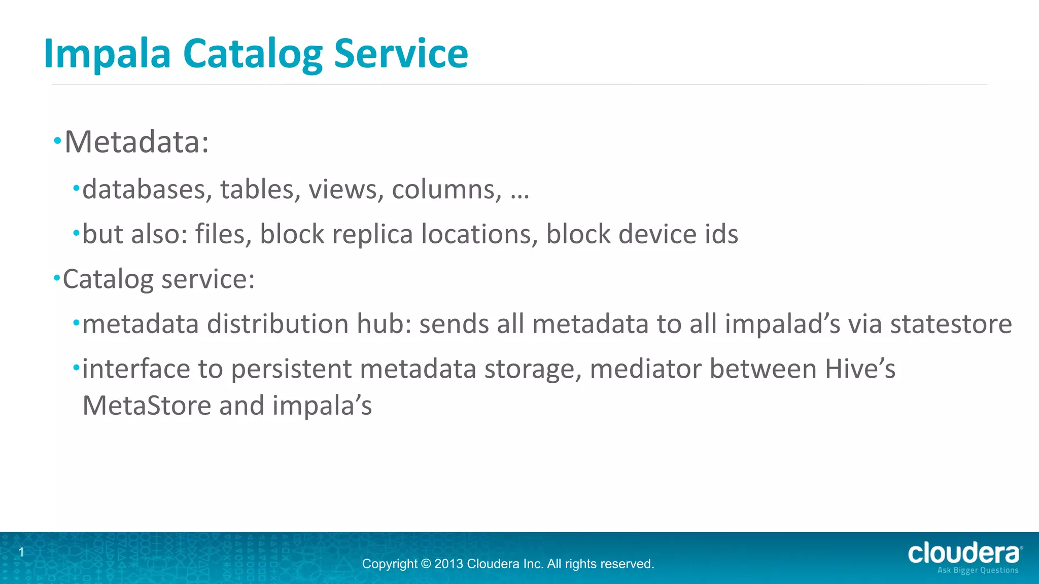 Copyright © 2013 Cloudera Inc. All rights reserved.
Impala	
  Catalog	
  Service
•Metadata:	
  
•databases,	
  tables,	
  views,	
  columns,	
  …	
  
•but	
  also:	
  files,	
  block	
  replica	
  locations,	
  block	
  device	
  ids	
  
•Catalog	
  service:	
  
•metadata	
  distribution	
  hub:	
  sends	
  all	
  metadata	
  to	
  all	
  impalad’s	
  via	
  statestore	
  
•interface	
  to	
  persistent	
  metadata	
  storage,	
  mediator	
  between	
  Hive’s	
  
MetaStore	
  and	
  impala’s
12
 