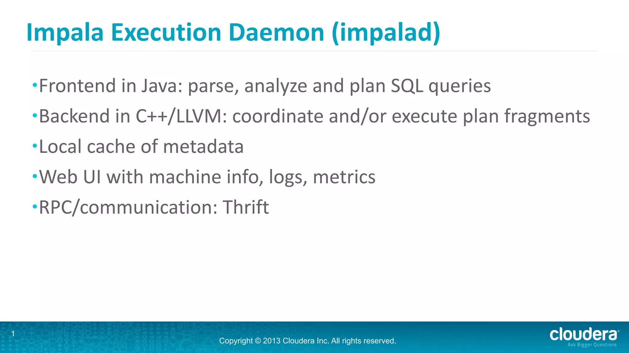Copyright © 2013 Cloudera Inc. All rights reserved.
Impala	
  Execution	
  Daemon	
  (impalad)
•Frontend	
  in	
  Java:	
  parse,	
  analyze	
  and	
  plan	
  SQL	
  queries	
  
•Backend	
  in	
  C++/LLVM:	
  coordinate	
  and/or	
  execute	
  plan	
  fragments	
  
•Local	
  cache	
  of	
  metadata	
  
•Web	
  UI	
  with	
  machine	
  info,	
  logs,	
  metrics	
  
•RPC/communication:	
  Thrift
13
 