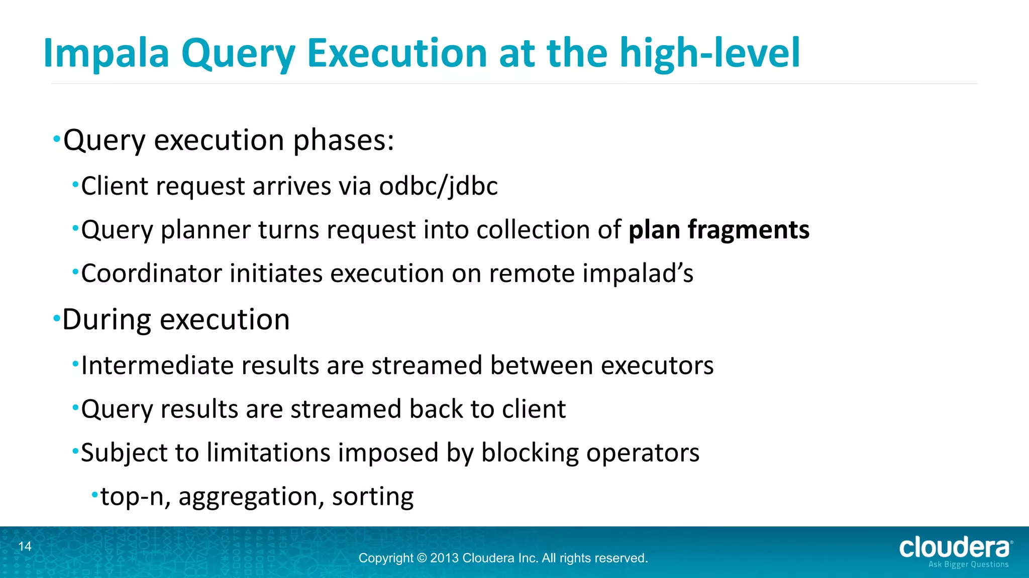 Copyright © 2013 Cloudera Inc. All rights reserved.
Impala	
  Query	
  Execution	
  at	
  the	
  high-­‐level
•Query	
  execution	
  phases:	
  
•Client	
  request	
  arrives	
  via	
  odbc/jdbc	
  
•Query	
  planner	
  turns	
  request	
  into	
  collection	
  of	
  plan	
  fragments	
  
•Coordinator	
  initiates	
  execution	
  on	
  remote	
  impalad’s	
  
•During	
  execution	
  
•Intermediate	
  results	
  are	
  streamed	
  between	
  executors	
  
•Query	
  results	
  are	
  streamed	
  back	
  to	
  client	
  
•Subject	
  to	
  limitations	
  imposed	
  by	
  blocking	
  operators	
  	
  
•top-­‐n,	
  aggregation,	
  sorting
14
 