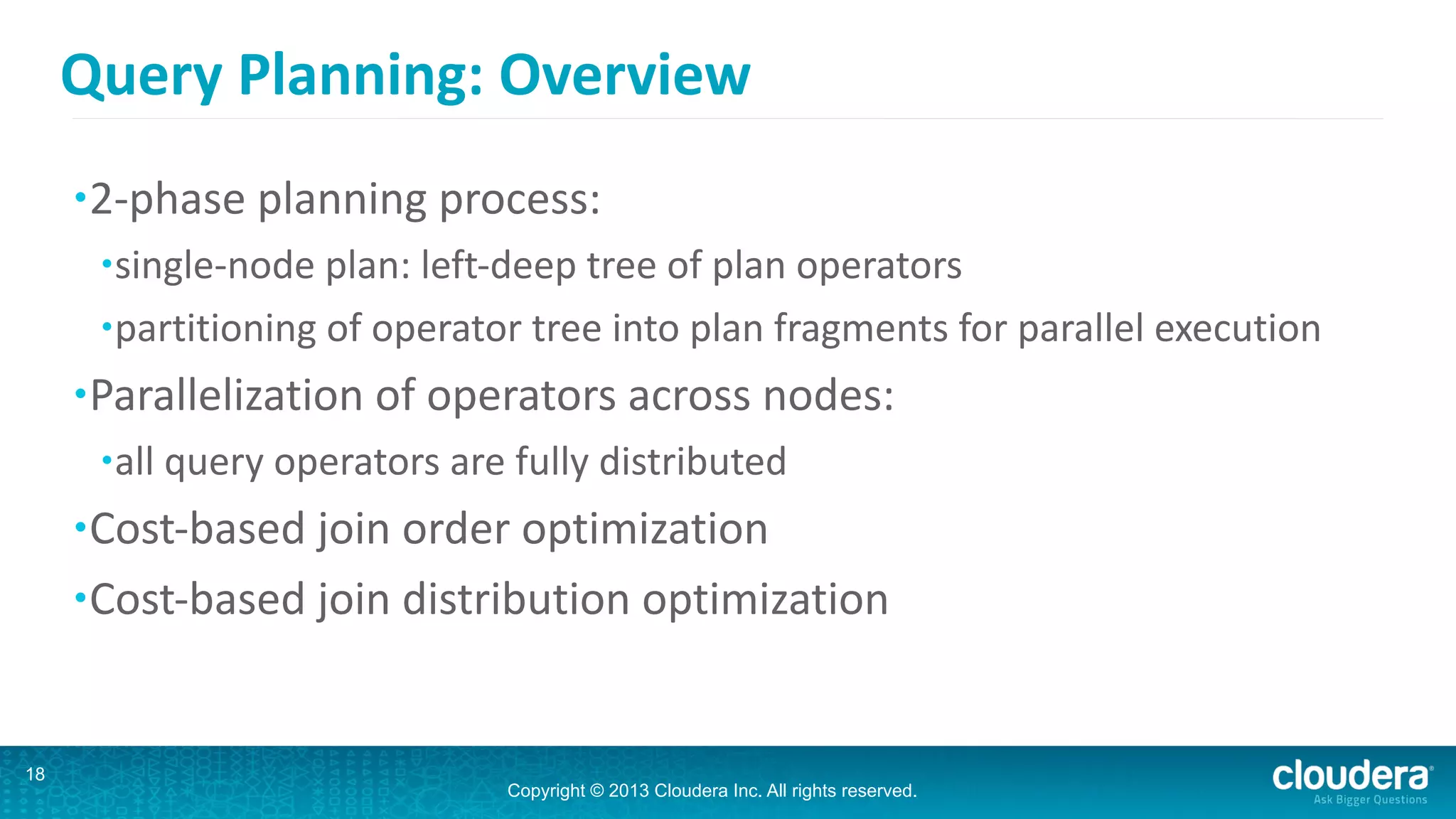 Copyright © 2013 Cloudera Inc. All rights reserved.
Query	
  Planning:	
  Overview
•2-­‐phase	
  planning	
  process:	
  
•single-­‐node	
  plan:	
  left-­‐deep	
  tree	
  of	
  plan	
  operators	
  
•partitioning	
  of	
  operator	
  tree	
  into	
  plan	
  fragments	
  for	
  parallel	
  execution	
  
•Parallelization	
  of	
  operators	
  across	
  nodes:	
  
•all	
  query	
  operators	
  are	
  fully	
  distributed	
  
•Cost-­‐based	
  join	
  order	
  optimization	
  
•Cost-­‐based	
  join	
  distribution	
  optimization
18
 