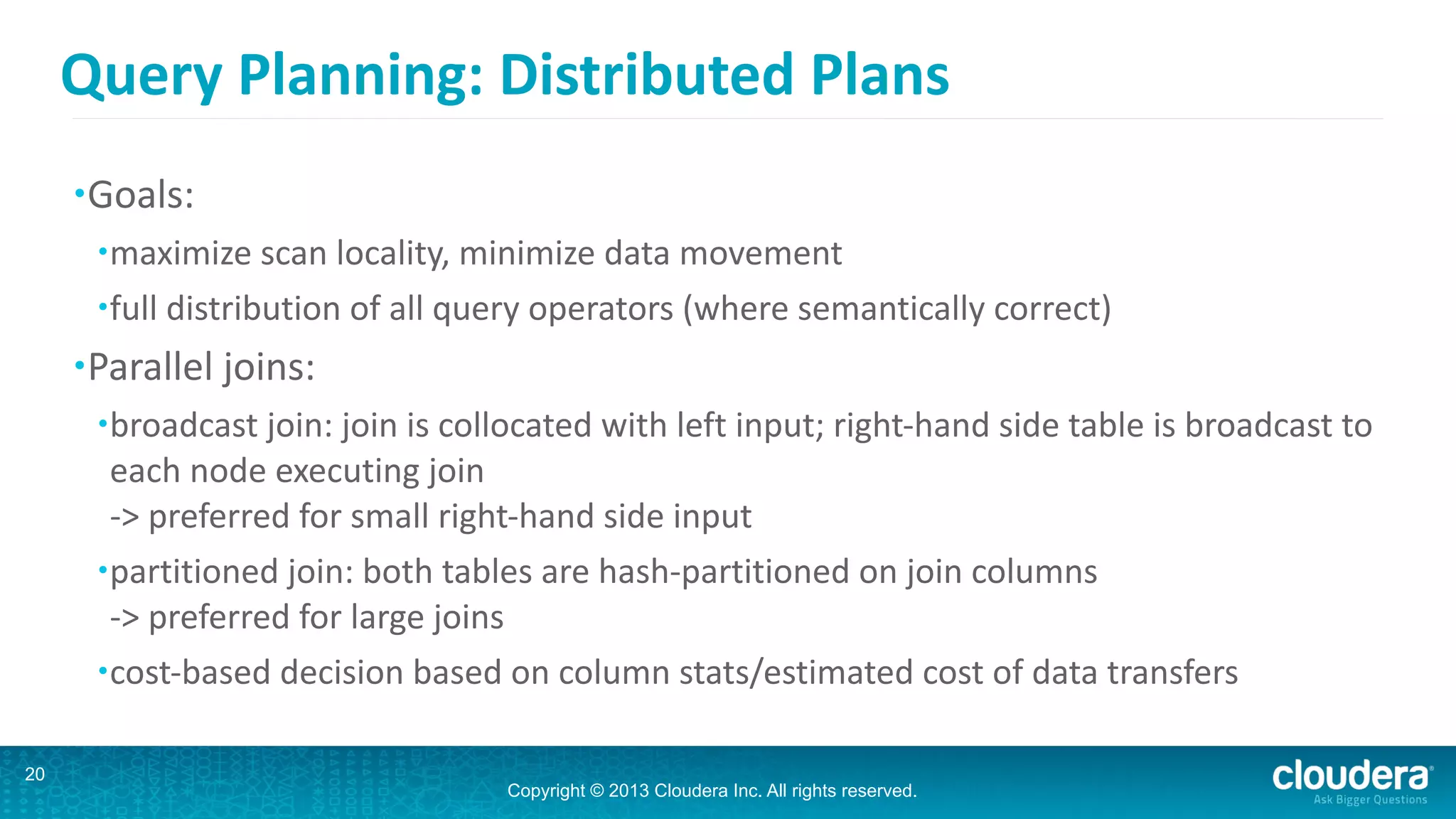 Copyright © 2013 Cloudera Inc. All rights reserved.
Query	
  Planning:	
  Distributed	
  Plans
•Goals:	
  
•maximize	
  scan	
  locality,	
  minimize	
  data	
  movement	
  
•full	
  distribution	
  of	
  all	
  query	
  operators	
  (where	
  semantically	
  correct)	
  
•Parallel	
  joins:	
  
•broadcast	
  join:	
  join	
  is	
  collocated	
  with	
  left	
  input;	
  right-­‐hand	
  side	
  table	
  is	
  broadcast	
  to	
  
each	
  node	
  executing	
  join 
-­‐>	
  preferred	
  for	
  small	
  right-­‐hand	
  side	
  input	
  
•partitioned	
  join:	
  both	
  tables	
  are	
  hash-­‐partitioned	
  on	
  join	
  columns 
-­‐>	
  preferred	
  for	
  large	
  joins	
  
•cost-­‐based	
  decision	
  based	
  on	
  column	
  stats/estimated	
  cost	
  of	
  data	
  transfers
20
 