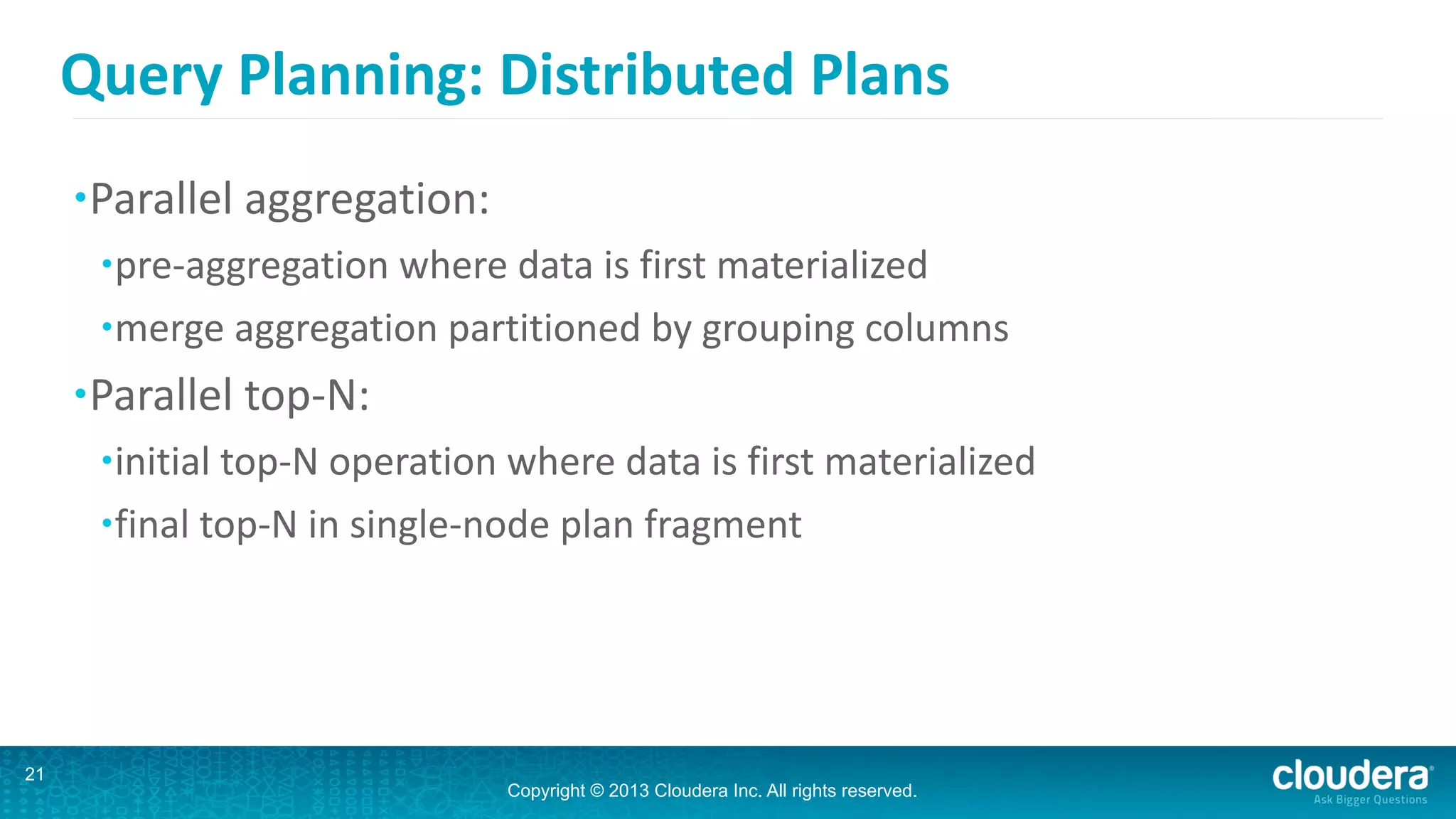 Copyright © 2013 Cloudera Inc. All rights reserved.
Query	
  Planning:	
  Distributed	
  Plans
•Parallel	
  aggregation:	
  
•pre-­‐aggregation	
  where	
  data	
  is	
  first	
  materialized	
  
•merge	
  aggregation	
  partitioned	
  by	
  grouping	
  columns	
  
•Parallel	
  top-­‐N:	
  
•initial	
  top-­‐N	
  operation	
  where	
  data	
  is	
  first	
  materialized	
  
•final	
  top-­‐N	
  in	
  single-­‐node	
  plan	
  fragment
21
 