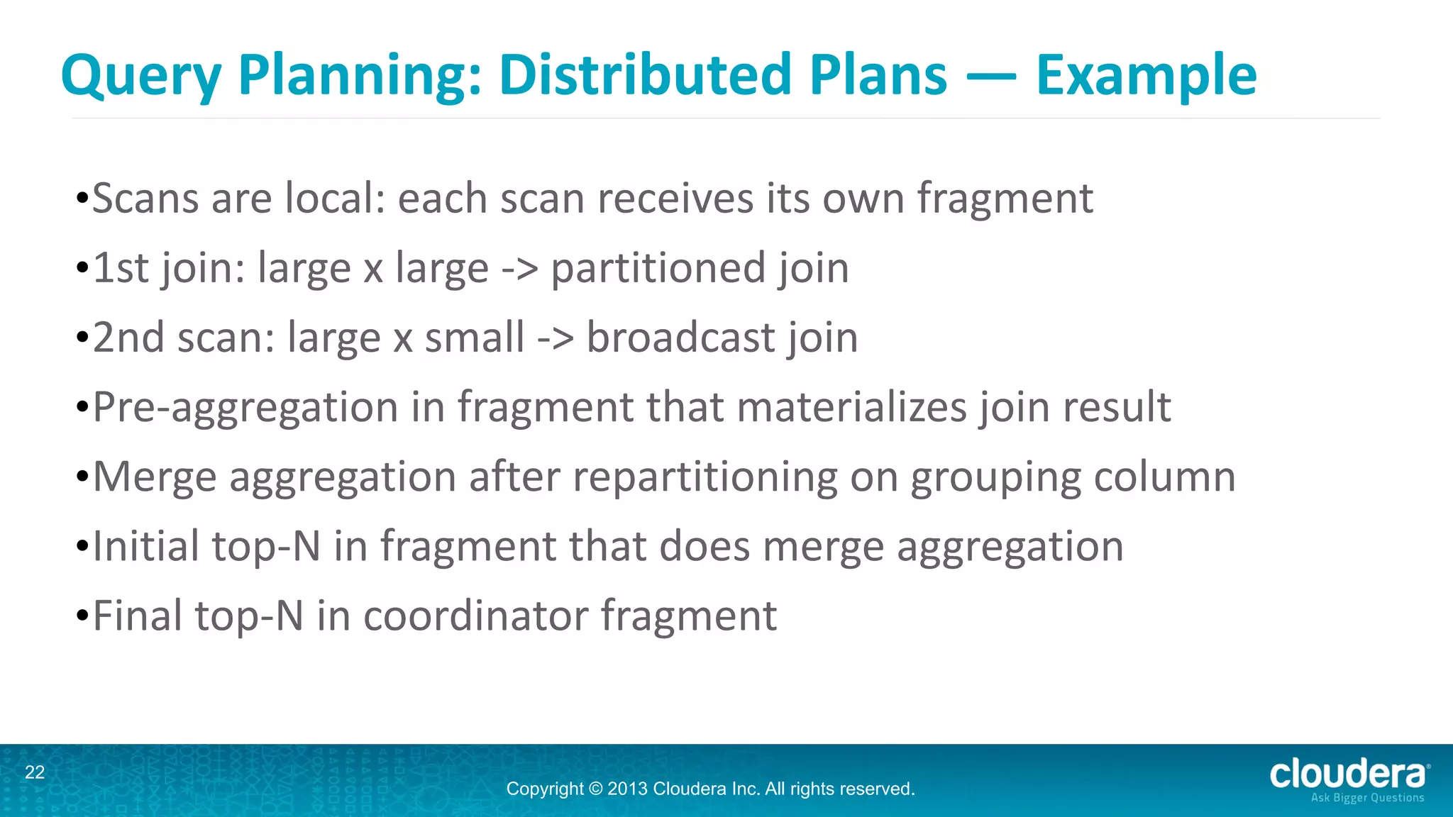 Copyright © 2013 Cloudera Inc. All rights reserved.
Query	
  Planning:	
  Distributed	
  Plans	
  —	
  Example
•Scans	
  are	
  local:	
  each	
  scan	
  receives	
  its	
  own	
  fragment	
  
•1st	
  join:	
  large	
  x	
  large	
  -­‐>	
  partitioned	
  join	
  
•2nd	
  scan:	
  large	
  x	
  small	
  -­‐>	
  broadcast	
  join	
  
•Pre-­‐aggregation	
  in	
  fragment	
  that	
  materializes	
  join	
  result	
  
•Merge	
  aggregation	
  after	
  repartitioning	
  on	
  grouping	
  column	
  
•Initial	
  top-­‐N	
  in	
  fragment	
  that	
  does	
  merge	
  aggregation	
  
•Final	
  top-­‐N	
  in	
  coordinator	
  fragment
22
 
