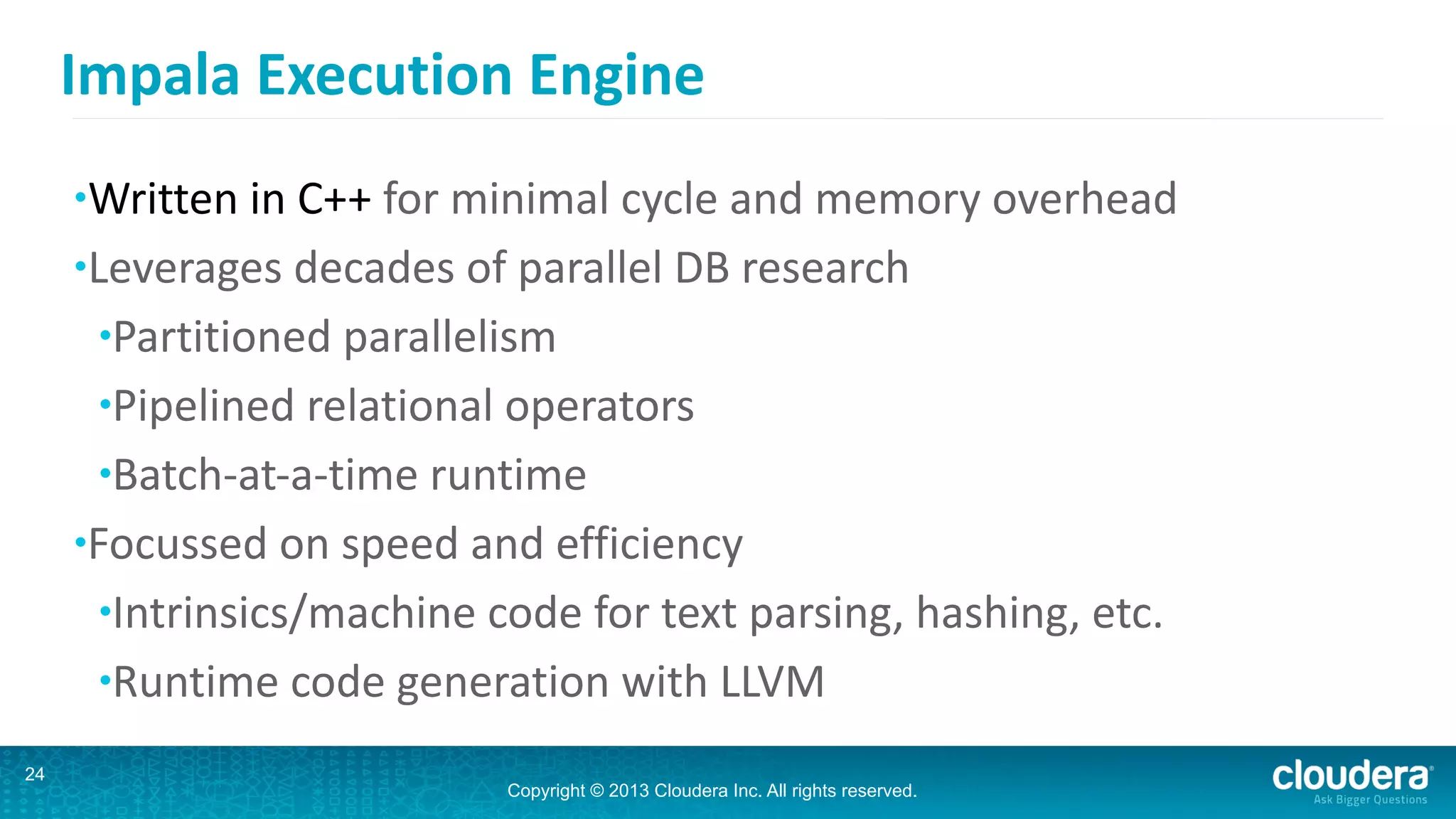 Copyright © 2013 Cloudera Inc. All rights reserved.
Impala	
  Execution	
  Engine
•Written	
  in	
  C++	
  for	
  minimal	
  cycle	
  and	
  memory	
  overhead	
  
•Leverages	
  decades	
  of	
  parallel	
  DB	
  research	
  
•Partitioned	
  parallelism	
  
•Pipelined	
  relational	
  operators	
  
•Batch-­‐at-­‐a-­‐time	
  runtime	
  
•Focussed	
  on	
  speed	
  and	
  efficiency	
  
•Intrinsics/machine	
  code	
  for	
  text	
  parsing,	
  hashing,	
  etc.	
  
•Runtime	
  code	
  generation	
  with	
  LLVM
24
 