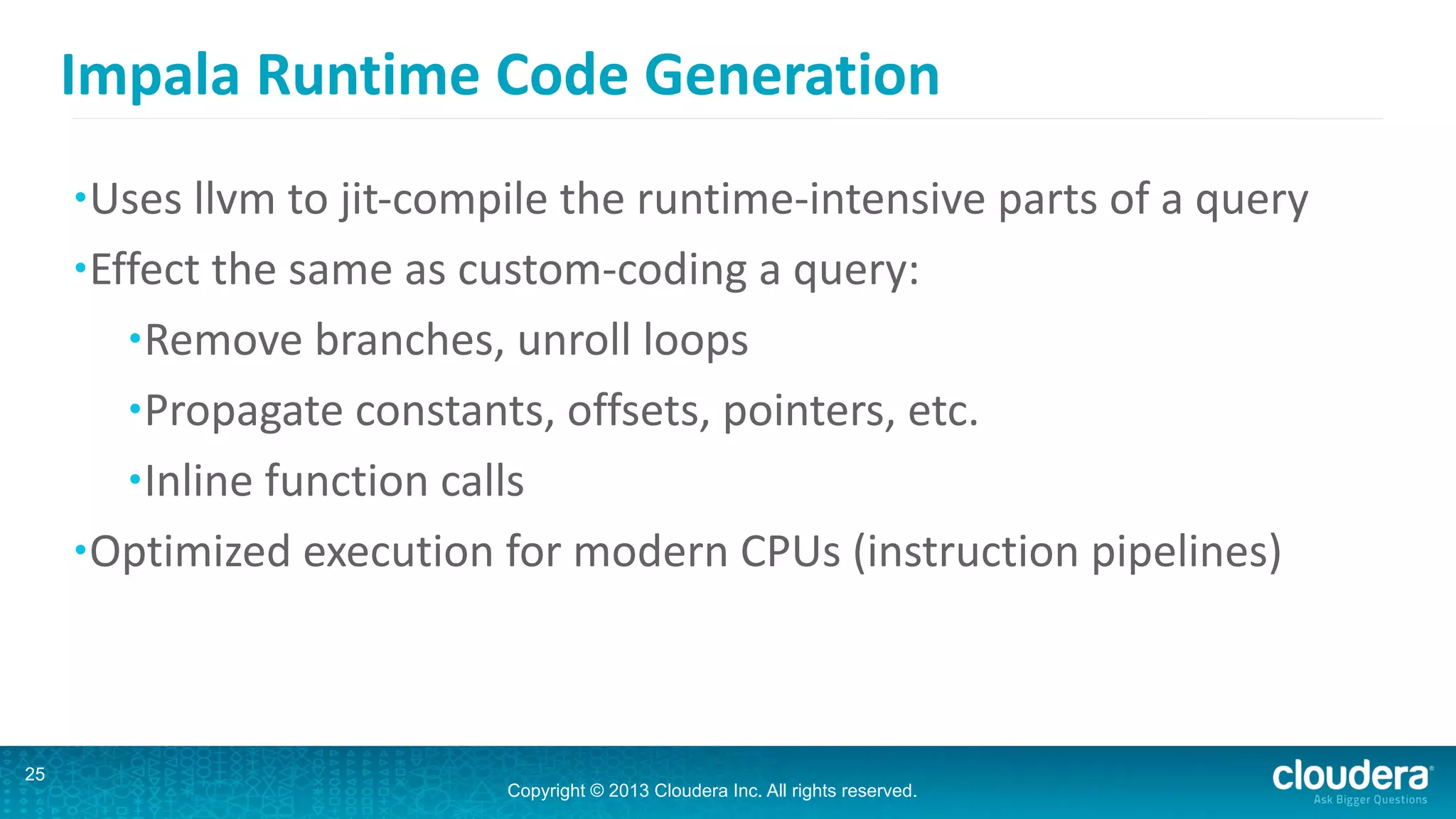 Copyright © 2013 Cloudera Inc. All rights reserved.
Impala	
  Runtime	
  Code	
  Generation
•Uses	
  llvm	
  to	
  jit-­‐compile	
  the	
  runtime-­‐intensive	
  parts	
  of	
  a	
  query	
  
•Effect	
  the	
  same	
  as	
  custom-­‐coding	
  a	
  query:	
  
•Remove	
  branches,	
  unroll	
  loops	
  
•Propagate	
  constants,	
  offsets,	
  pointers,	
  etc.	
  
•Inline	
  function	
  calls	
  
•Optimized	
  execution	
  for	
  modern	
  CPUs	
  (instruction	
  pipelines)
25
 