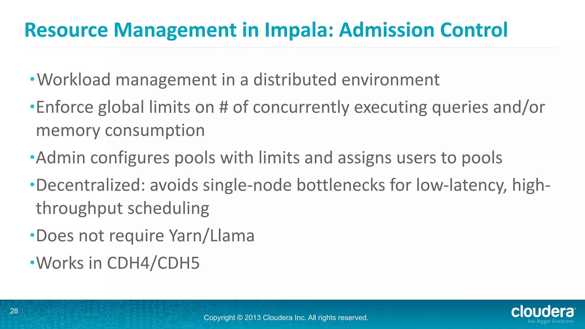 Copyright © 2013 Cloudera Inc. All rights reserved.
Resource	
  Management	
  in	
  Impala:	
  Admission	
  Control
•Workload	
  management	
  in	
  a	
  distributed	
  environment	
  
•Enforce	
  global	
  limits	
  on	
  #	
  of	
  concurrently	
  executing	
  queries	
  and/or	
  
memory	
  consumption	
  
•Admin	
  configures	
  pools	
  with	
  limits	
  and	
  assigns	
  users	
  to	
  pools	
  	
  
•Decentralized:	
  avoids	
  single-­‐node	
  bottlenecks	
  for	
  low-­‐latency,	
  high-­‐
throughput	
  scheduling	
  
•Does	
  not	
  require	
  Yarn/Llama	
  
•Works	
  in	
  CDH4/CDH5	
  
28
 