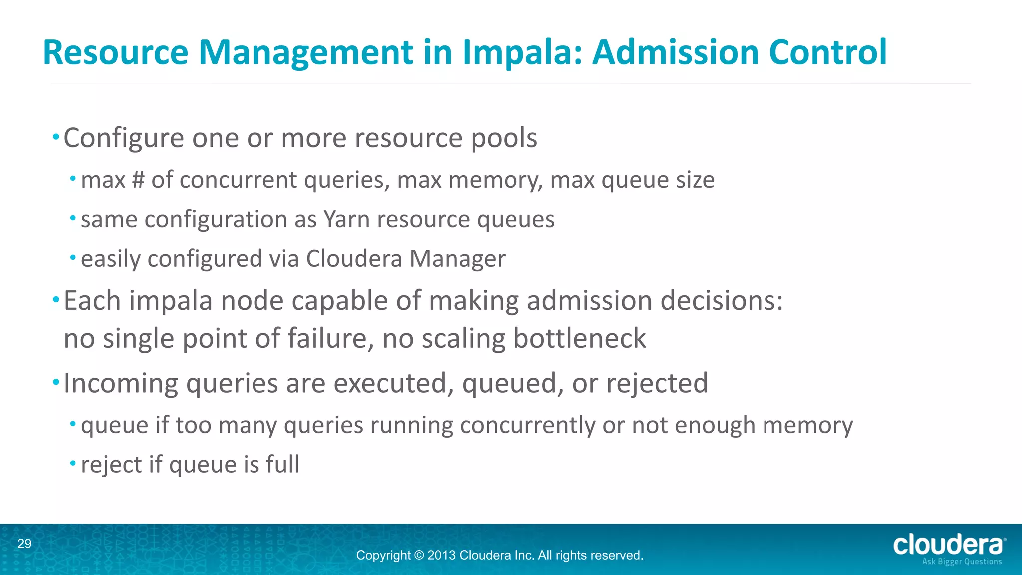 Copyright © 2013 Cloudera Inc. All rights reserved.
Resource	
  Management	
  in	
  Impala:	
  Admission	
  Control
•Configure	
  one	
  or	
  more	
  resource	
  pools	
  
• max	
  #	
  of	
  concurrent	
  queries,	
  max	
  memory,	
  max	
  queue	
  size	
  
• same	
  configuration	
  as	
  Yarn	
  resource	
  queues	
  
• easily	
  configured	
  via	
  Cloudera	
  Manager	
  
•Each	
  impala	
  node	
  capable	
  of	
  making	
  admission	
  decisions: 
no	
  single	
  point	
  of	
  failure,	
  no	
  scaling	
  bottleneck	
  
•Incoming	
  queries	
  are	
  executed,	
  queued,	
  or	
  rejected	
  
• queue	
  if	
  too	
  many	
  queries	
  running	
  concurrently	
  or	
  not	
  enough	
  memory	
  
• reject	
  if	
  queue	
  is	
  full
29
 