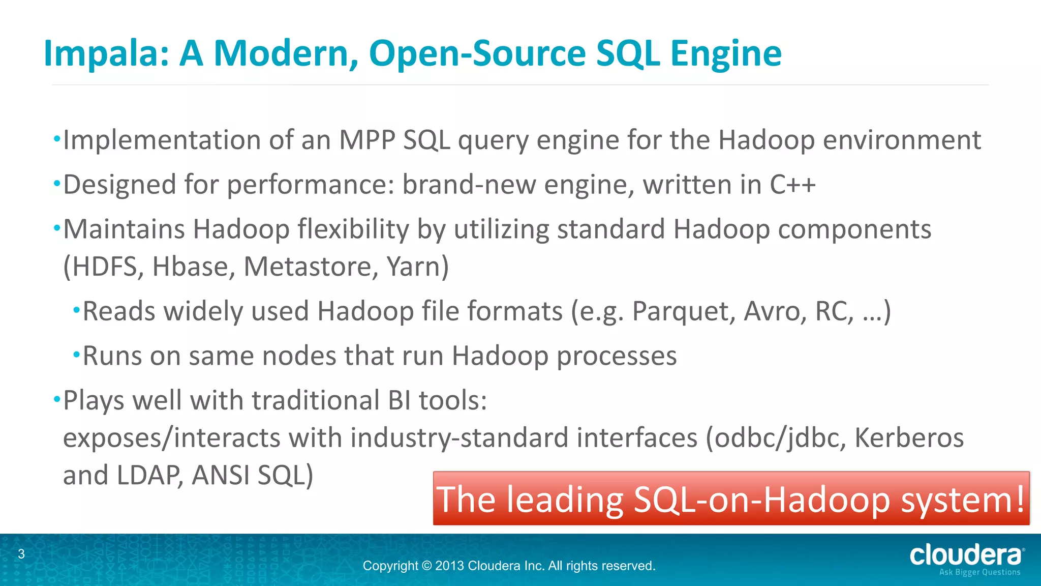 Copyright © 2013 Cloudera Inc. All rights reserved.
Impala:	
  A	
  Modern,	
  Open-­‐Source	
  SQL	
  Engine
3
•Implementation	
  of	
  an	
  MPP	
  SQL	
  query	
  engine	
  for	
  the	
  Hadoop	
  environment	
  
•Designed	
  for	
  performance:	
  brand-­‐new	
  engine,	
  written	
  in	
  C++	
  
•Maintains	
  Hadoop	
  flexibility	
  by	
  utilizing	
  standard	
  Hadoop	
  components	
  
(HDFS,	
  Hbase,	
  Metastore,	
  Yarn)	
  
•Reads	
  widely	
  used	
  Hadoop	
  file	
  formats	
  (e.g.	
  Parquet,	
  Avro,	
  RC,	
  …)	
  
•Runs	
  on	
  same	
  nodes	
  that	
  run	
  Hadoop	
  processes	
  
•Plays	
  well	
  with	
  traditional	
  BI	
  tools: 
exposes/interacts	
  with	
  industry-­‐standard	
  interfaces	
  (odbc/jdbc,	
  Kerberos	
  
and	
  LDAP,	
  ANSI	
  SQL)
The	
  leading	
  SQL-­‐on-­‐Hadoop	
  system!
 