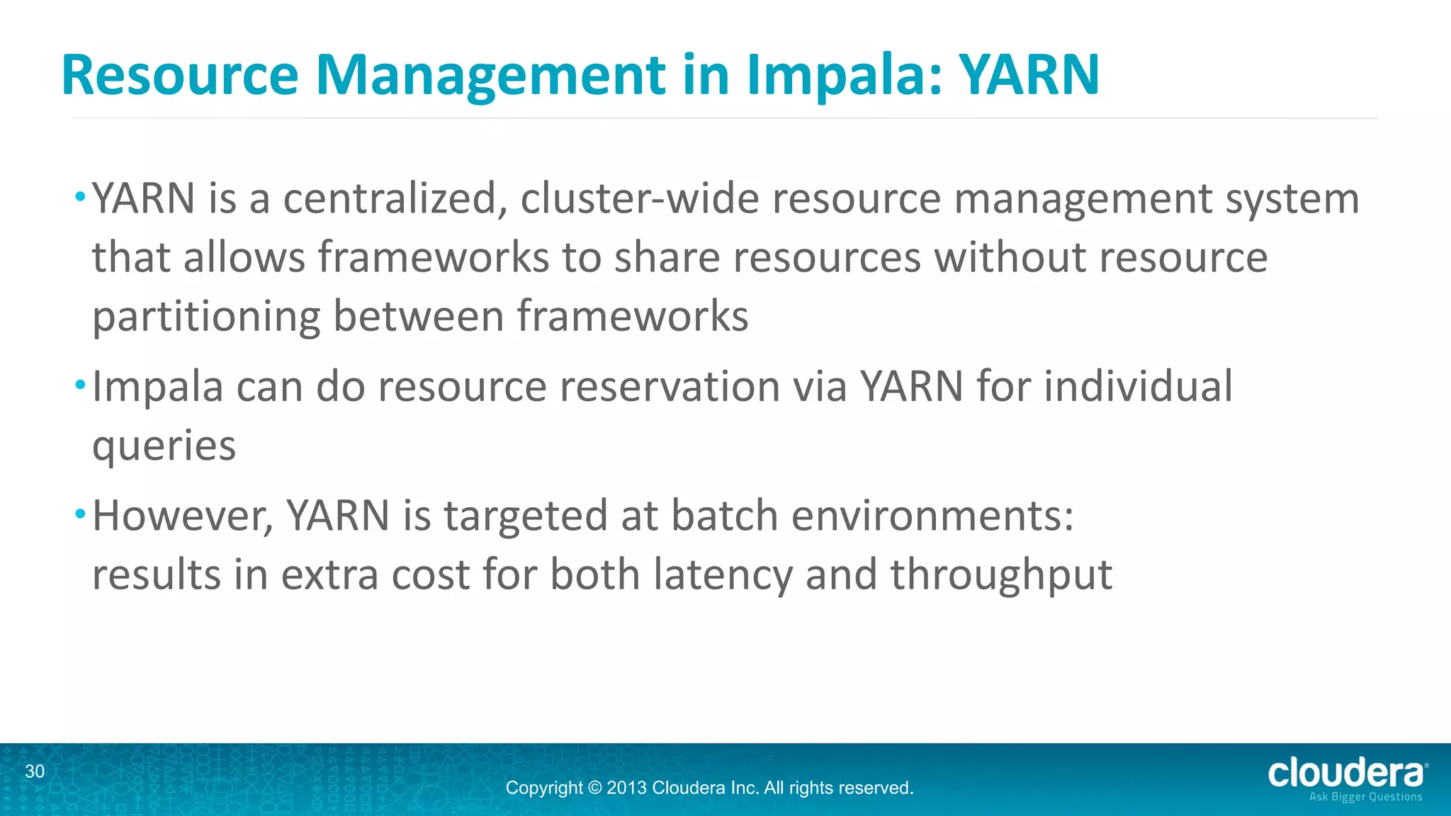 Copyright © 2013 Cloudera Inc. All rights reserved.
Resource	
  Management	
  in	
  Impala:	
  YARN
•YARN	
  is	
  a	
  centralized,	
  cluster-­‐wide	
  resource	
  management	
  system	
  
that	
  allows	
  frameworks	
  to	
  share	
  resources	
  without	
  resource	
  
partitioning	
  between	
  frameworks	
  
•Impala	
  can	
  do	
  resource	
  reservation	
  via	
  YARN	
  for	
  individual	
  
queries	
  
•However,	
  YARN	
  is	
  targeted	
  at	
  batch	
  environments: 
results	
  in	
  extra	
  cost	
  for	
  both	
  latency	
  and	
  throughput
30
 