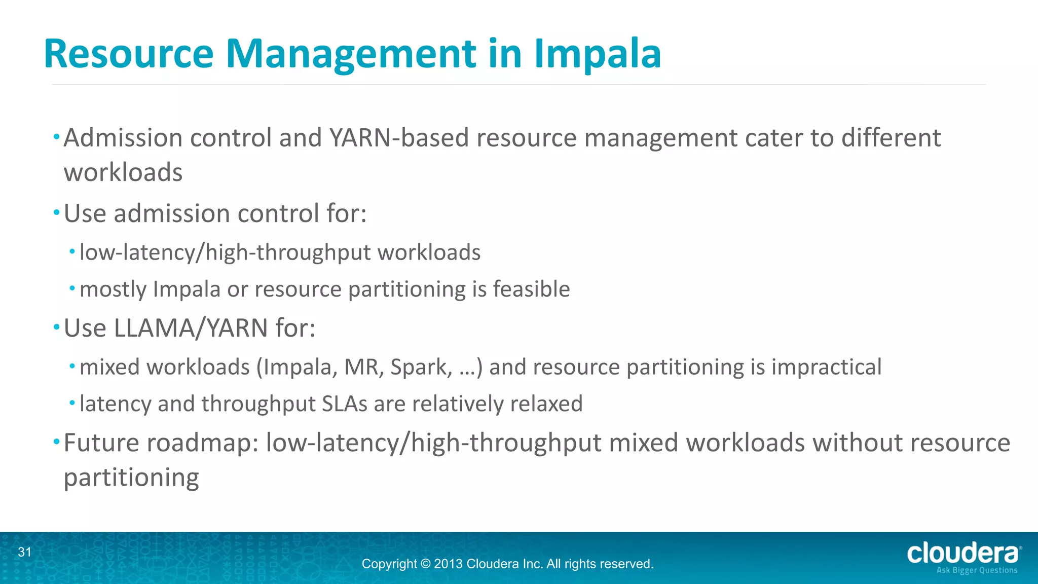 Copyright © 2013 Cloudera Inc. All rights reserved.
Resource	
  Management	
  in	
  Impala
•Admission	
  control	
  and	
  YARN-­‐based	
  resource	
  management	
  cater	
  to	
  different	
  
workloads	
  
•Use	
  admission	
  control	
  for:	
  
• low-­‐latency/high-­‐throughput	
  workloads	
  
• mostly	
  Impala	
  or	
  resource	
  partitioning	
  is	
  feasible	
  
•Use	
  LLAMA/YARN	
  for:	
  
• mixed	
  workloads	
  (Impala,	
  MR,	
  Spark,	
  …)	
  and	
  resource	
  partitioning	
  is	
  impractical	
  
• latency	
  and	
  throughput	
  SLAs	
  are	
  relatively	
  relaxed	
  
•Future	
  roadmap:	
  low-­‐latency/high-­‐throughput	
  mixed	
  workloads	
  without	
  resource	
  
partitioning
31
 
