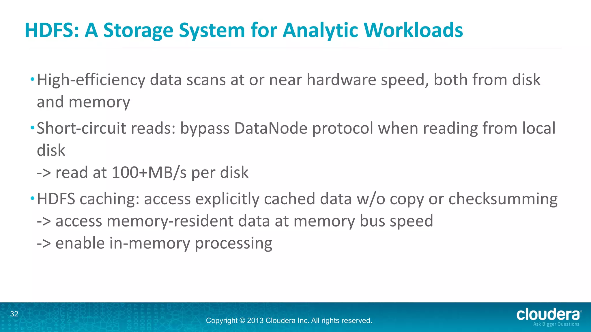 Copyright © 2013 Cloudera Inc. All rights reserved.
HDFS:	
  A	
  Storage	
  System	
  for	
  Analytic	
  Workloads
•High-­‐efficiency	
  data	
  scans	
  at	
  or	
  near	
  hardware	
  speed,	
  both	
  from	
  disk	
  
and	
  memory	
  
•Short-­‐circuit	
  reads:	
  bypass	
  DataNode	
  protocol	
  when	
  reading	
  from	
  local	
  
disk 
-­‐>	
  read	
  at	
  100+MB/s	
  per	
  disk	
  
•HDFS	
  caching:	
  access	
  explicitly	
  cached	
  data	
  w/o	
  copy	
  or	
  checksumming 
-­‐>	
  access	
  memory-­‐resident	
  data	
  at	
  memory	
  bus	
  speed 
-­‐>	
  enable	
  in-­‐memory	
  processing 
32
 