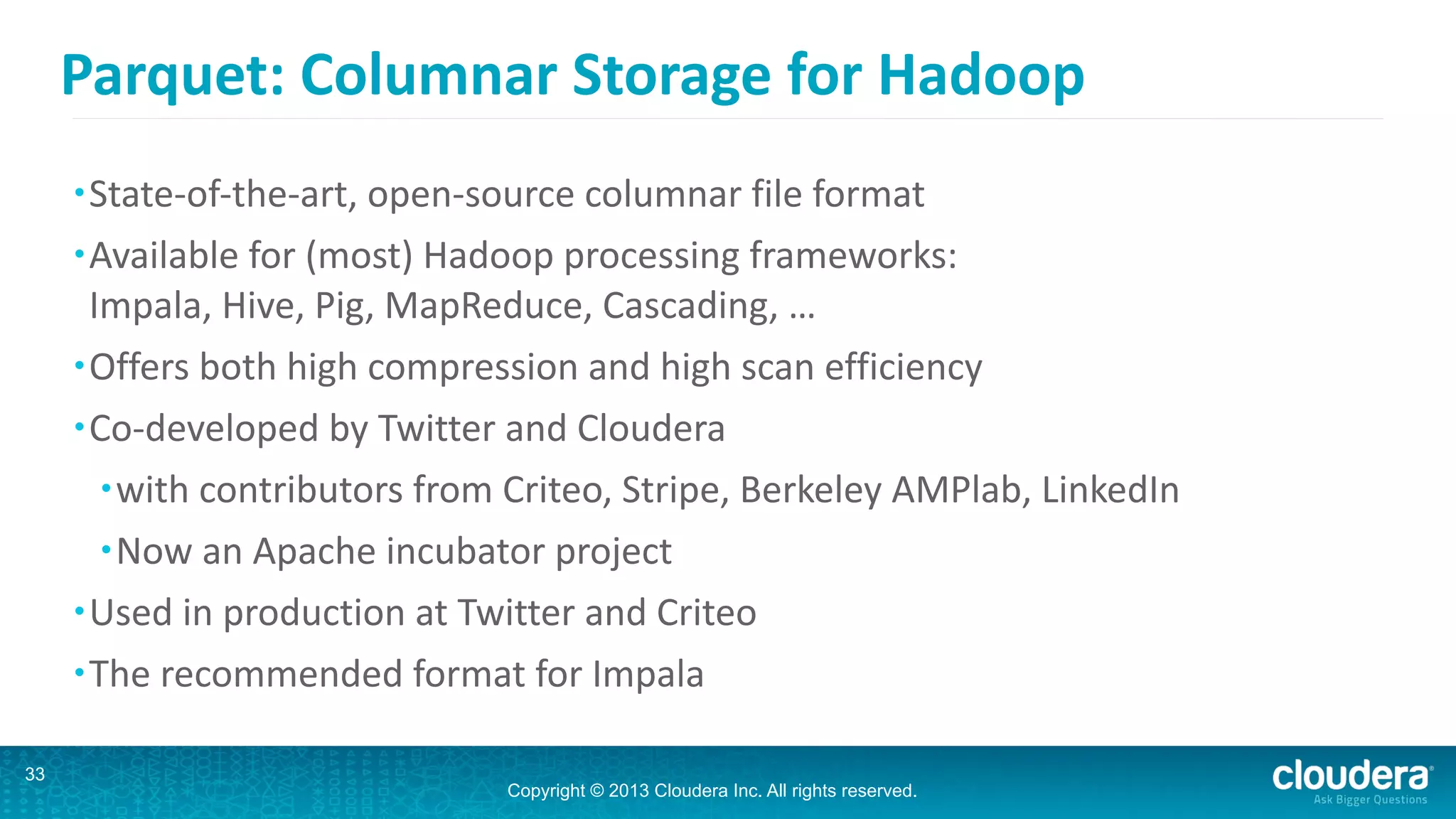 Copyright © 2013 Cloudera Inc. All rights reserved.
Parquet:	
  Columnar	
  Storage	
  for	
  Hadoop
•State-­‐of-­‐the-­‐art,	
  open-­‐source	
  columnar	
  file	
  format	
  	
  
•Available	
  for	
  (most)	
  Hadoop	
  processing	
  frameworks: 
Impala,	
  Hive,	
  Pig,	
  MapReduce,	
  Cascading,	
  …	
  
•Offers	
  both	
  high	
  compression	
  and	
  high	
  scan	
  efficiency	
  
•Co-­‐developed	
  by	
  Twitter	
  and	
  Cloudera	
  
•with	
  contributors	
  from	
  Criteo,	
  Stripe,	
  Berkeley	
  AMPlab,	
  LinkedIn	
  
•Now	
  an	
  Apache	
  incubator	
  project	
  
•Used	
  in	
  production	
  at	
  Twitter	
  and	
  Criteo	
  
•The	
  recommended	
  format	
  for	
  Impala
33
 