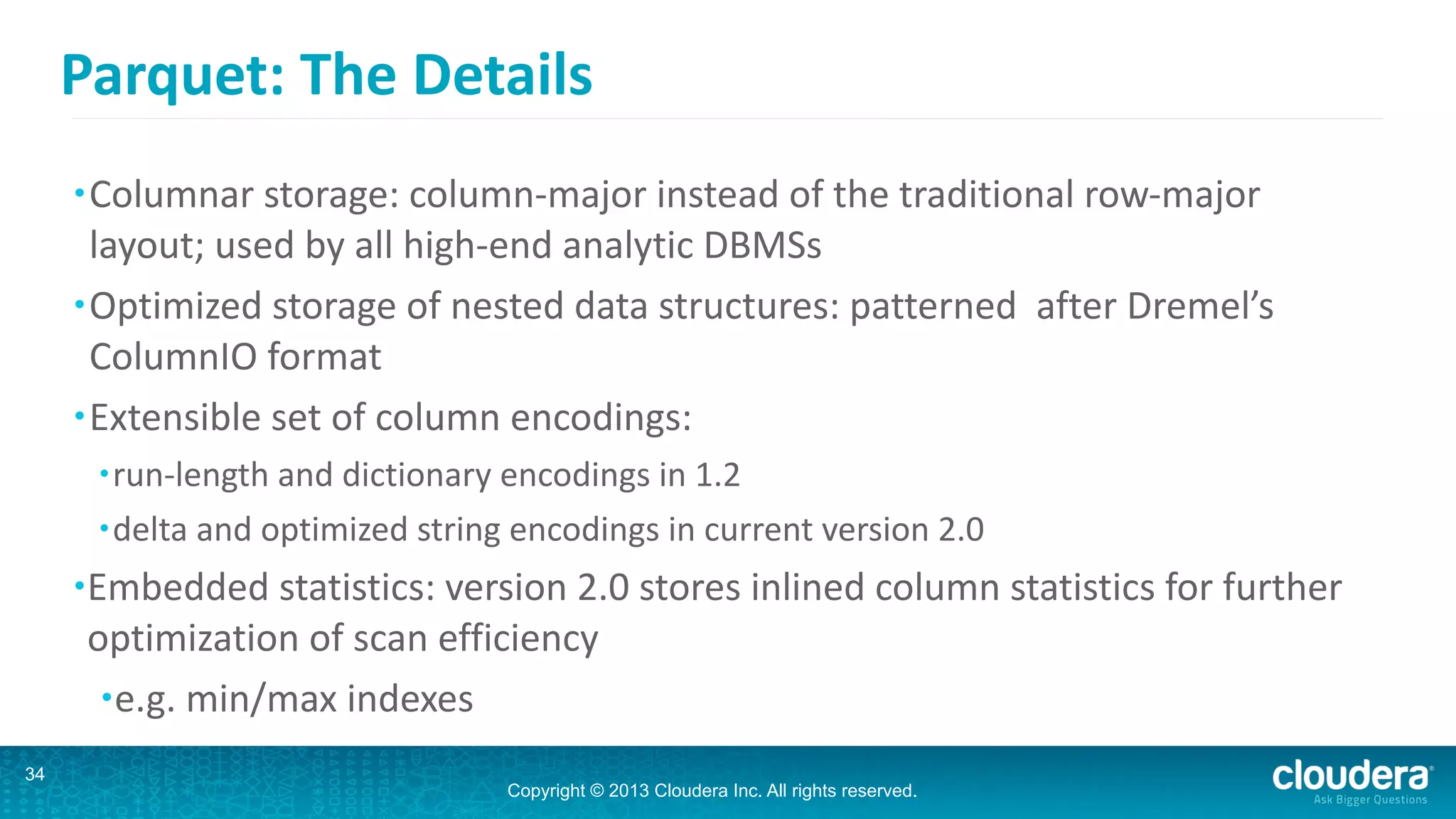 Copyright © 2013 Cloudera Inc. All rights reserved.
Parquet:	
  The	
  Details
•Columnar	
  storage:	
  column-­‐major	
  instead	
  of	
  the	
  traditional	
  row-­‐major	
  
layout;	
  used	
  by	
  all	
  high-­‐end	
  analytic	
  DBMSs	
  
•Optimized	
  storage	
  of	
  nested	
  data	
  structures:	
  patterned	
  	
  after	
  Dremel’s	
  
ColumnIO	
  format	
  
•Extensible	
  set	
  of	
  column	
  encodings:	
  
•run-­‐length	
  and	
  dictionary	
  encodings	
  in	
  1.2	
  
•delta	
  and	
  optimized	
  string	
  encodings	
  in	
  current	
  version	
  2.0	
  
•Embedded	
  statistics:	
  version	
  2.0	
  stores	
  inlined	
  column	
  statistics	
  for	
  further	
  
optimization	
  of	
  scan	
  efficiency	
  
•e.g.	
  min/max	
  indexes
34
 